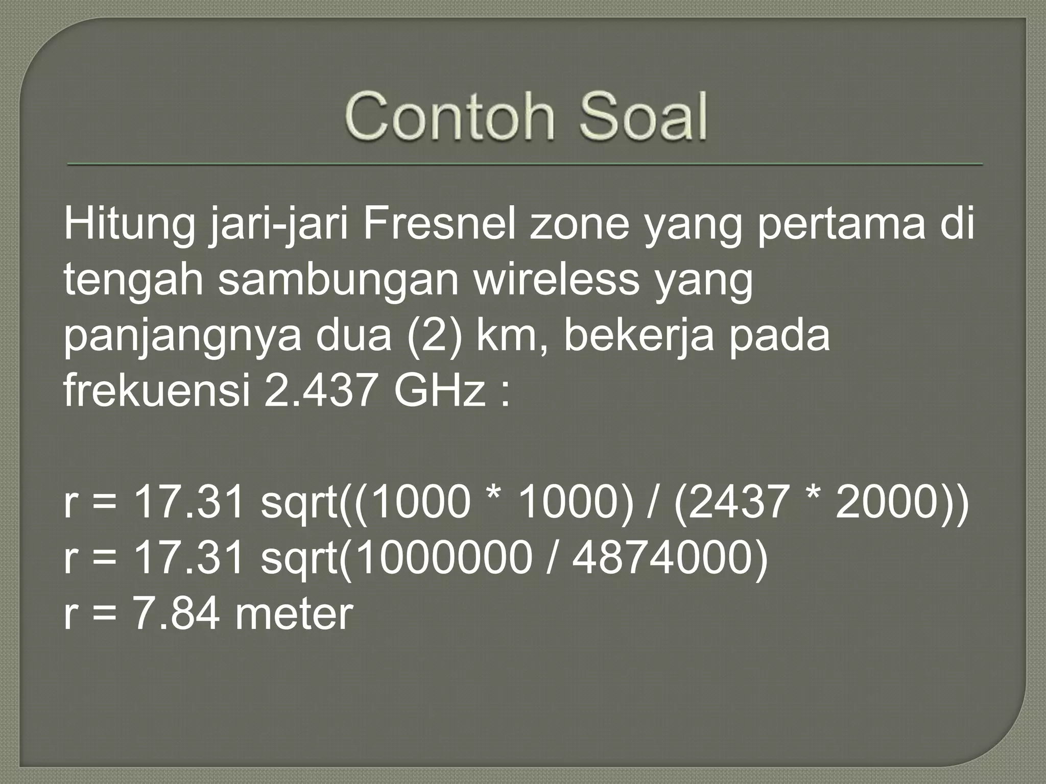 Hitung jari-jari Fresnel zone yang pertama di 
tengah sambungan wireless yang 
panjangnya dua (2) km, bekerja pada 
frekuensi 2.437 GHz : 
r = 17.31 sqrt((1000 * 1000) / (2437 * 2000)) 
r = 17.31 sqrt(1000000 / 4874000) 
r = 7.84 meter 
 