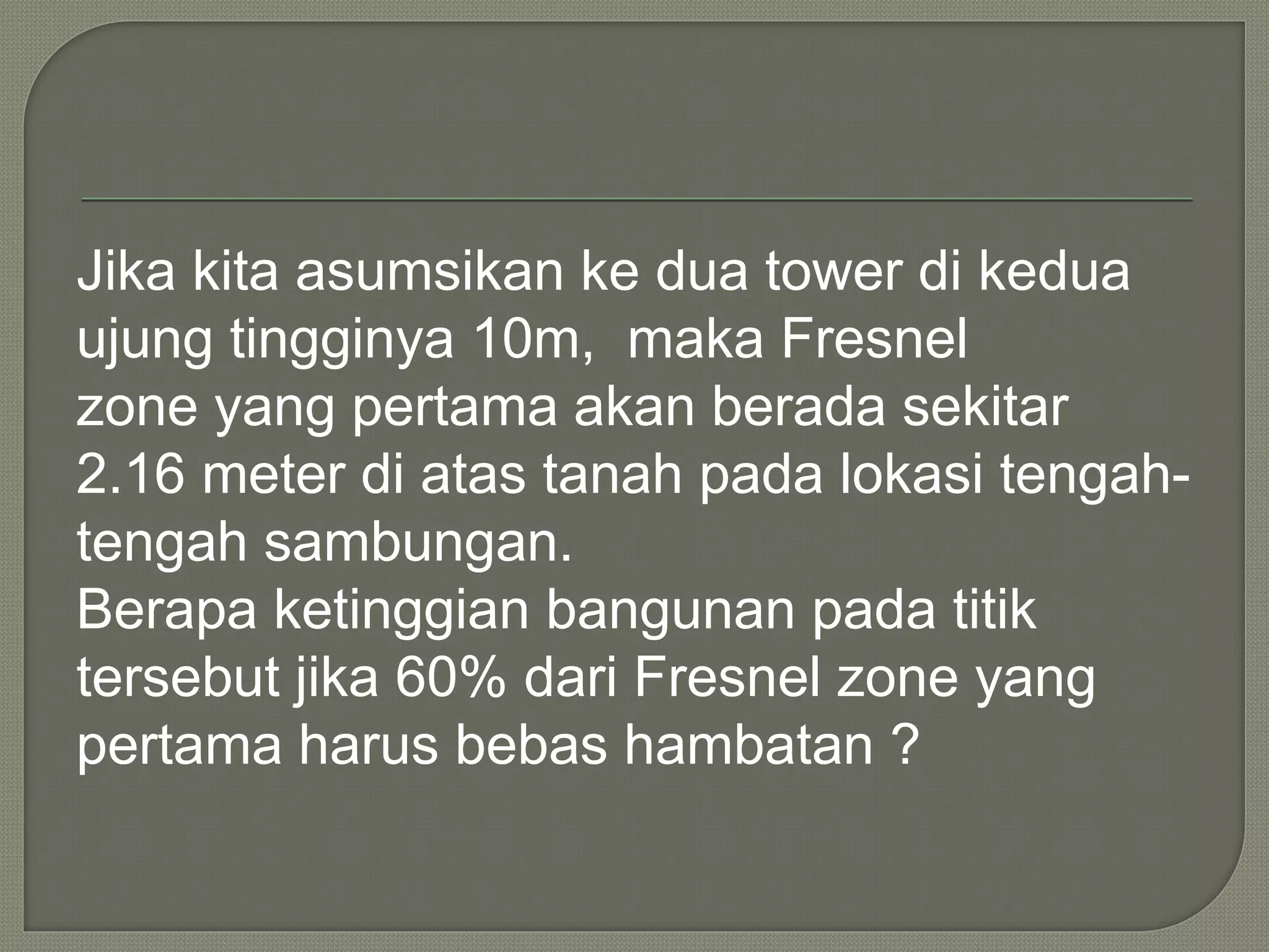 Jika kita asumsikan ke dua tower di kedua 
ujung tingginya 10m, maka Fresnel 
zone yang pertama akan berada sekitar 
2.16 meter di atas tanah pada lokasi tengah-tengah 
sambungan. 
Berapa ketinggian bangunan pada titik 
tersebut jika 60% dari Fresnel zone yang 
pertama harus bebas hambatan ? 
 
