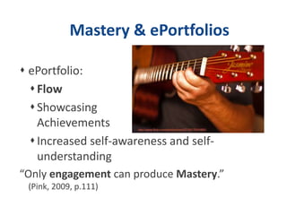 Mastery & ePortfolios
 ePortfolio:
Flow
Showcasing
Achievements
Increased self-awareness and self-
understanding
“Only engagement can produce Mastery.”
(Pink, 2009, p.111)
 