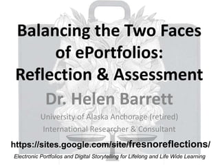 Balancing the Two Faces
of ePortfolios:
Reflection & Assessment
Dr. Helen Barrett
University of Alaska Anchorage (retired)
International Researcher & Consultant
Electronic Portfolios and Digital Storytelling for Lifelong and Life Wide Learning
https://sites.google.com/site/fresnoreflections/
 