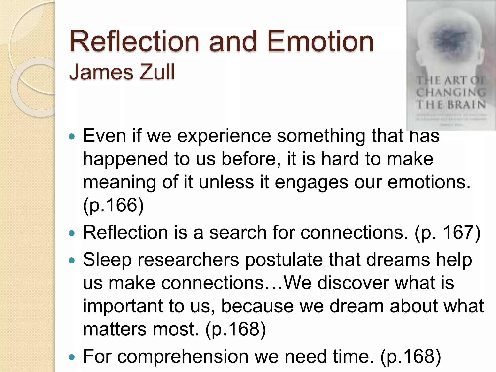 Reflection and Emotion
James Zull
 Even if we experience something that has
happened to us before, it is hard to make
meaning of it unless it engages our emotions.
(p.166)
 Reflection is a search for connections. (p. 167)
 Sleep researchers postulate that dreams help
us make connections…We discover what is
important to us, because we dream about what
matters most. (p.168)
 For comprehension we need time. (p.168)
 