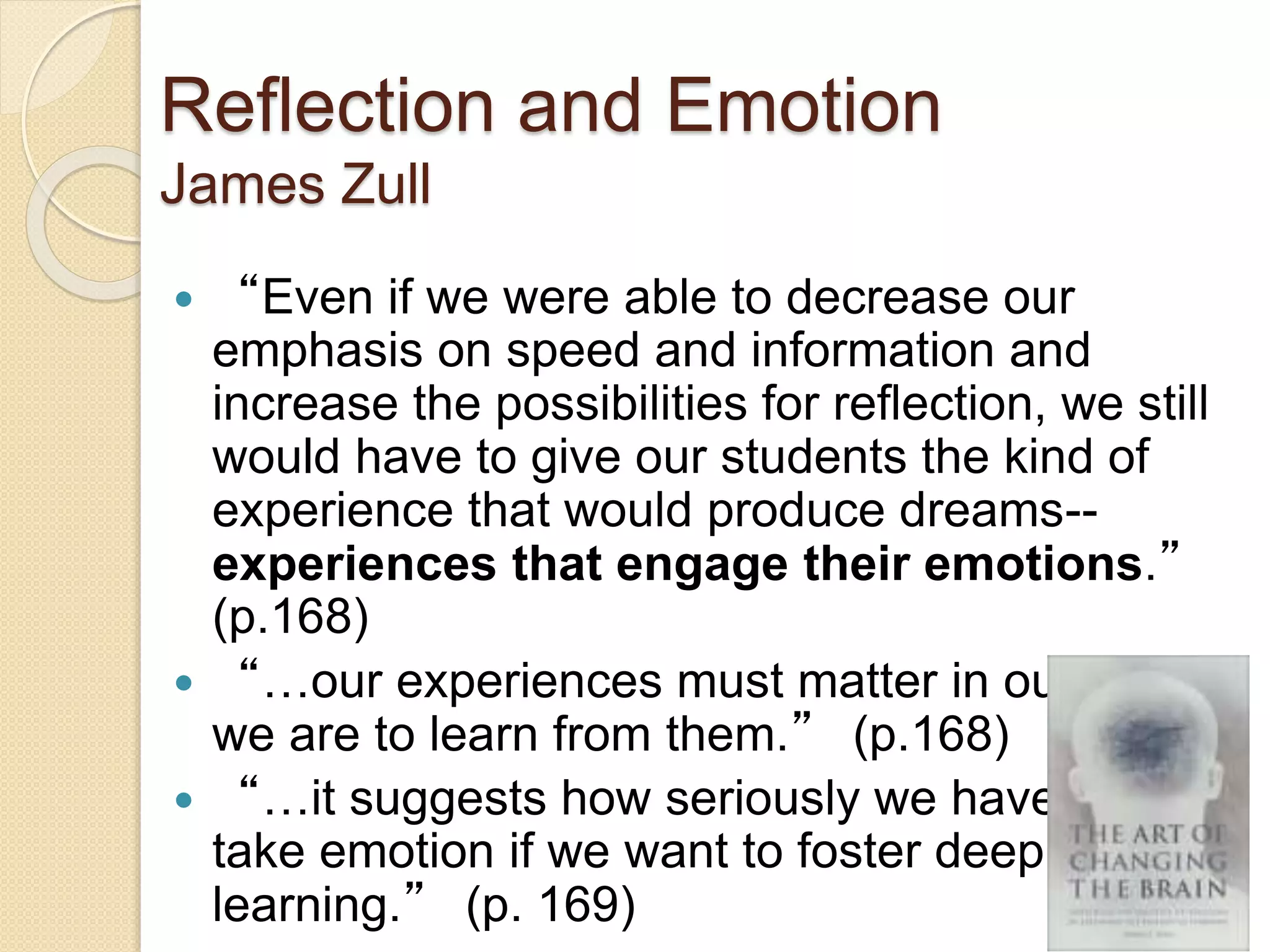 Reflection and Emotion
James Zull
 “Even if we were able to decrease our
emphasis on speed and information and
increase the possibilities for reflection, we still
would have to give our students the kind of
experience that would produce dreams--
experiences that engage their emotions.”
(p.168)
 “…our experiences must matter in our lives if
we are to learn from them.” (p.168)
 “…it suggests how seriously we have to
take emotion if we want to foster deep
learning.” (p. 169)
 
