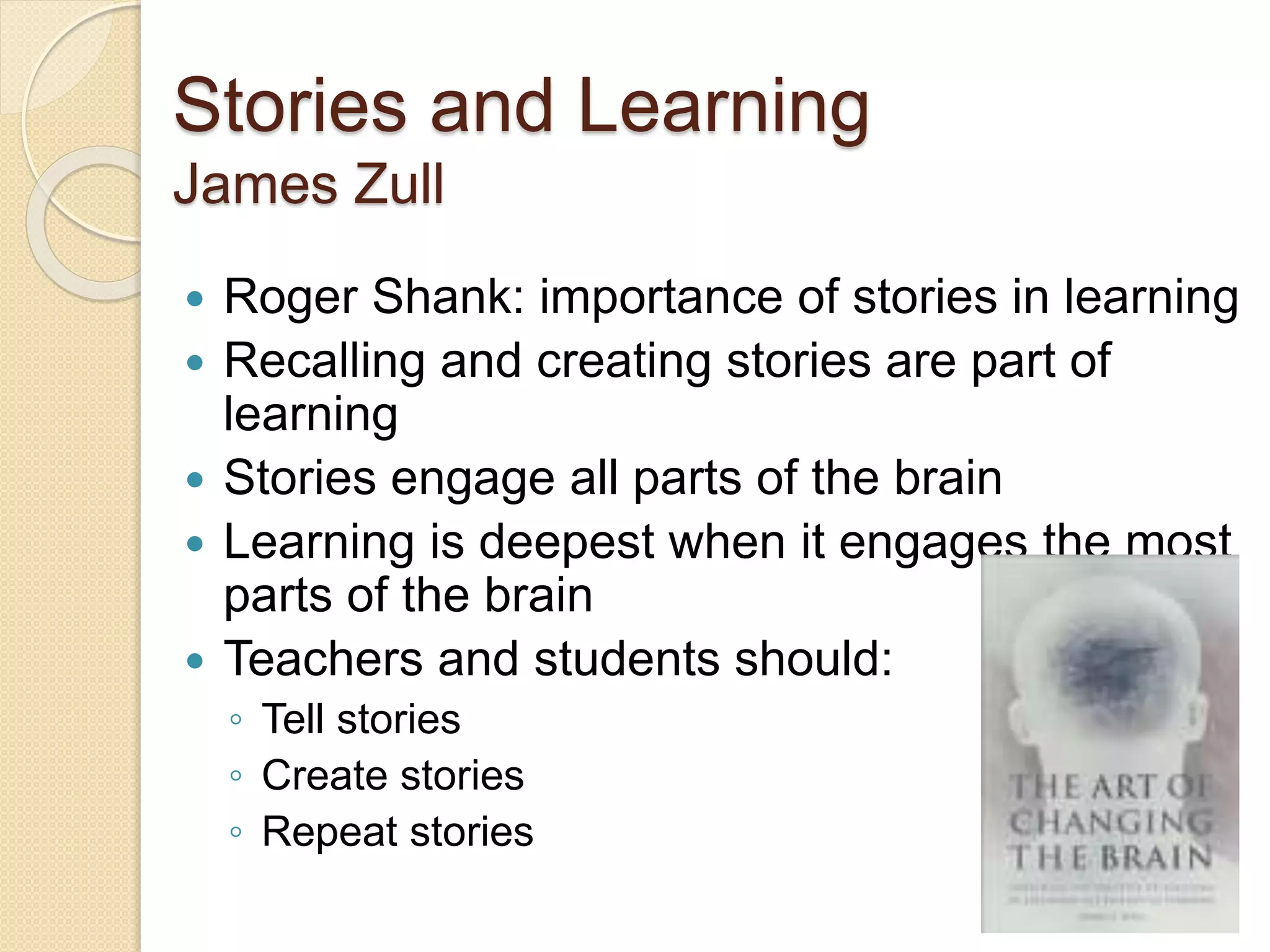 Stories and Learning
James Zull
 Roger Shank: importance of stories in learning
 Recalling and creating stories are part of
learning
 Stories engage all parts of the brain
 Learning is deepest when it engages the most
parts of the brain
 Teachers and students should:
◦ Tell stories
◦ Create stories
◦ Repeat stories
 