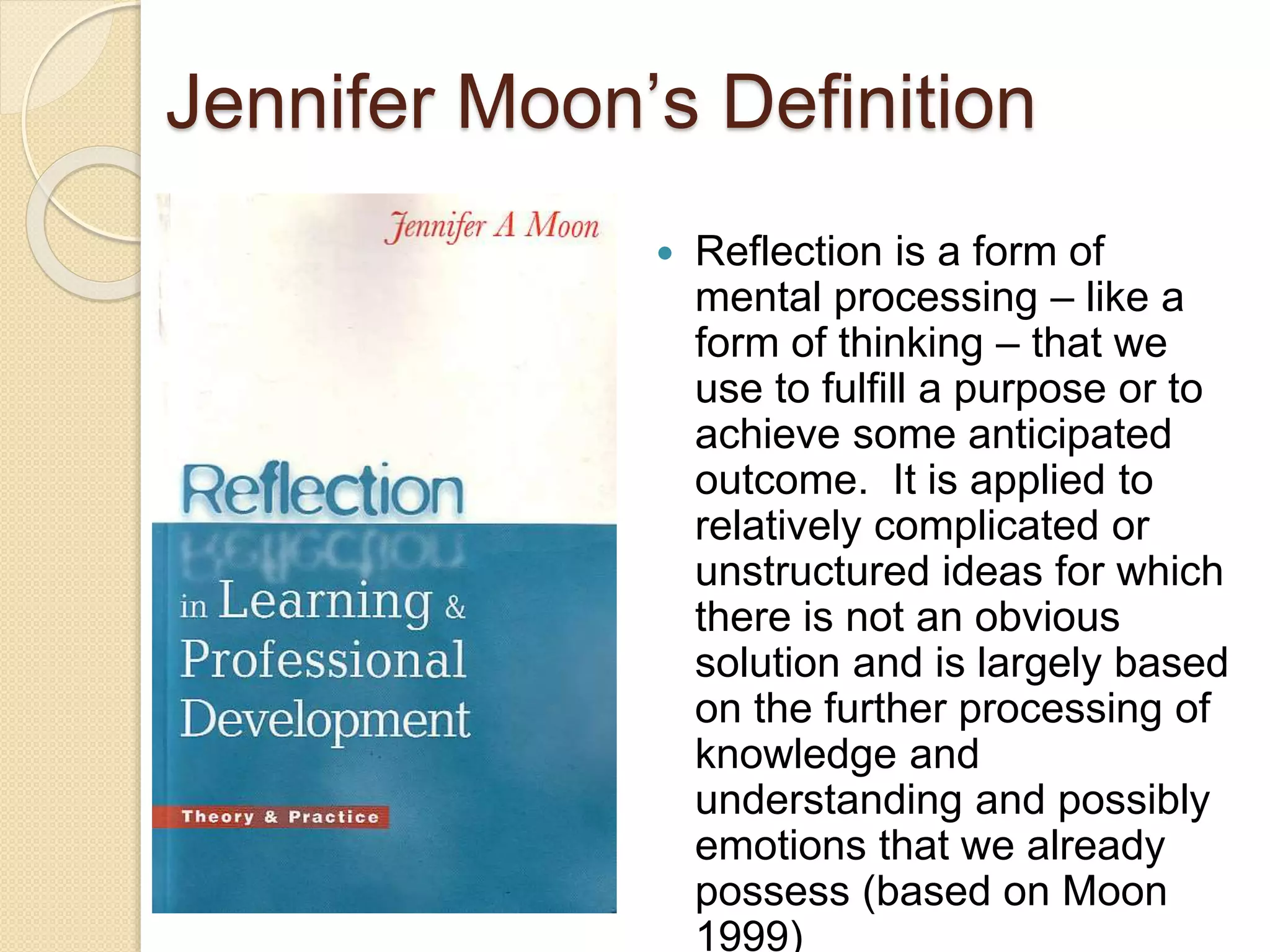 Jennifer Moon’s Definition
 Reflection is a form of
mental processing – like a
form of thinking – that we
use to fulfill a purpose or to
achieve some anticipated
outcome. It is applied to
relatively complicated or
unstructured ideas for which
there is not an obvious
solution and is largely based
on the further processing of
knowledge and
understanding and possibly
emotions that we already
possess (based on Moon
1999)
 