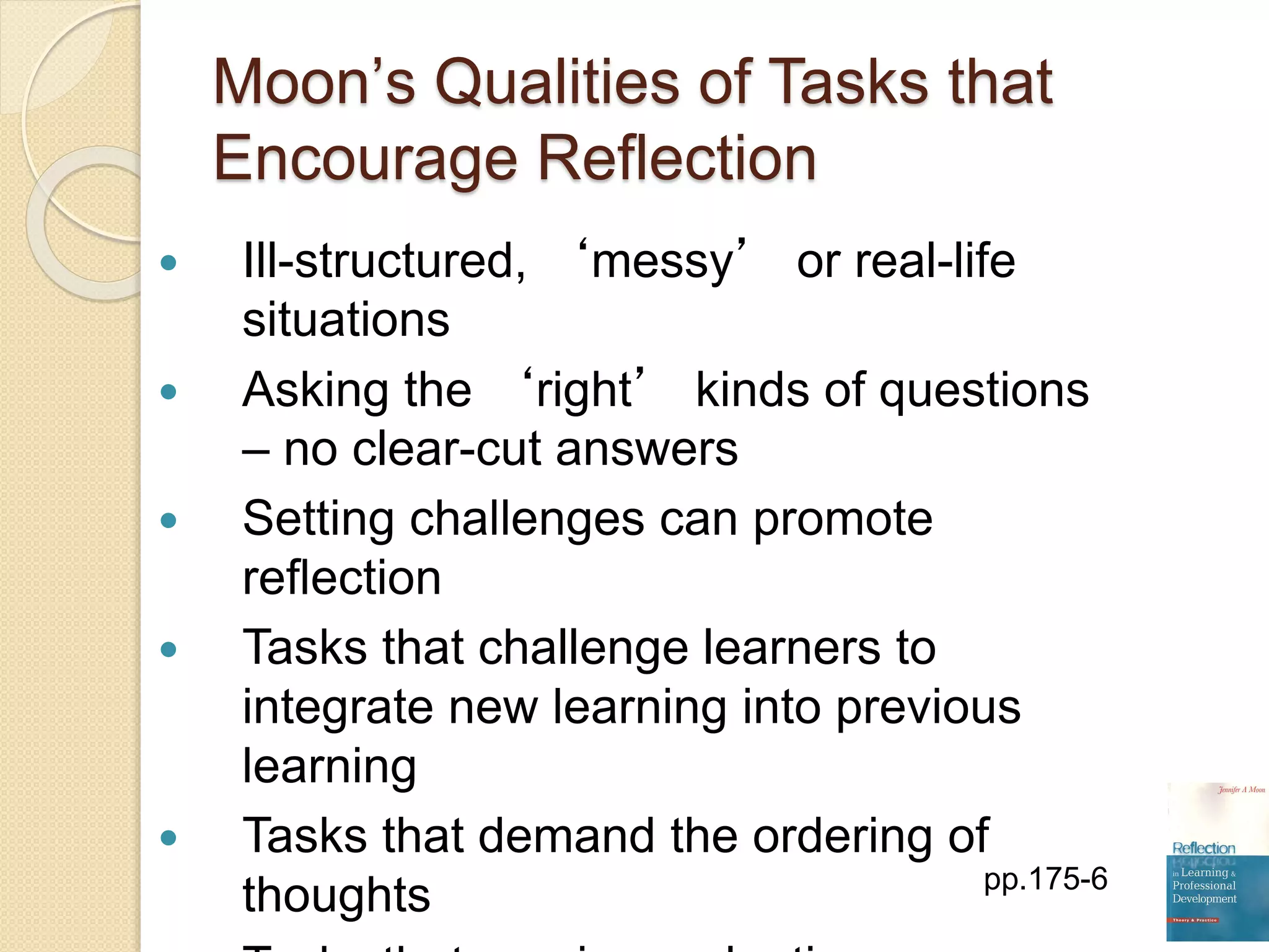 Moon’s Qualities of Tasks that
Encourage Reflection
 Ill-structured, ‘messy’ or real-life
situations
 Asking the ‘right’ kinds of questions
– no clear-cut answers
 Setting challenges can promote
reflection
 Tasks that challenge learners to
integrate new learning into previous
learning
 Tasks that demand the ordering of
thoughts pp.175-6
 