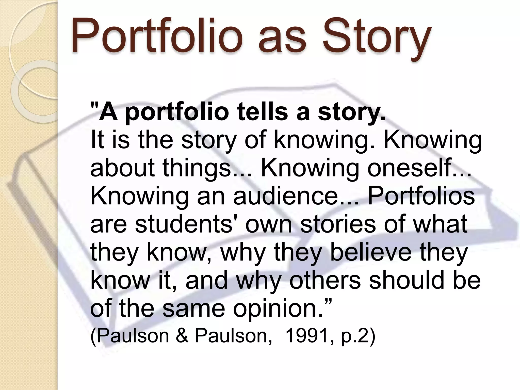 Portfolio as Story
"A portfolio tells a story.
It is the story of knowing. Knowing
about things... Knowing oneself...
Knowing an audience... Portfolios
are students' own stories of what
they know, why they believe they
know it, and why others should be
of the same opinion.”
(Paulson & Paulson, 1991, p.2)
 