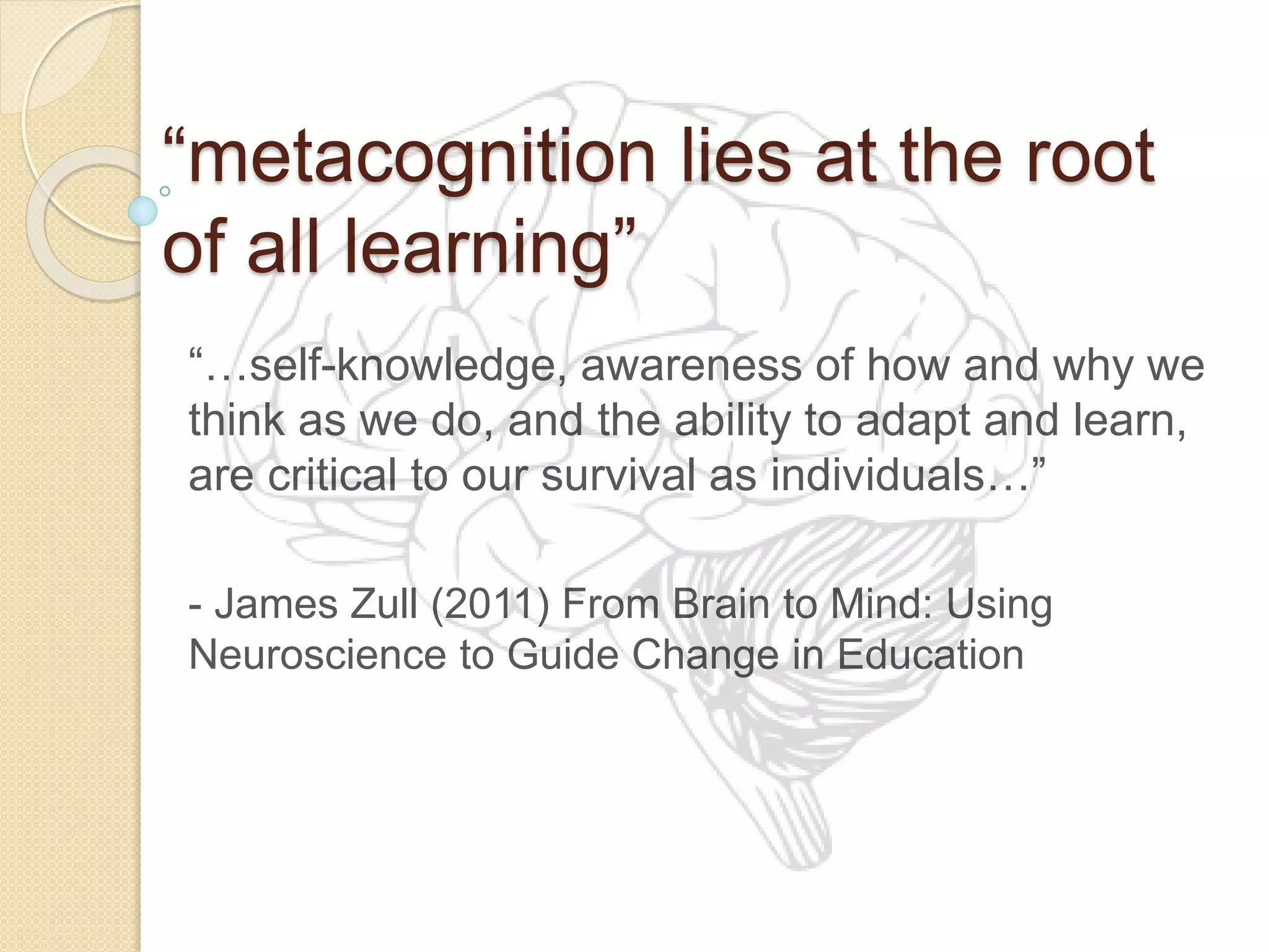 “metacognition lies at the root
of all learning”
“…self-knowledge, awareness of how and why we
think as we do, and the ability to adapt and learn,
are critical to our survival as individuals…”
- James Zull (2011) From Brain to Mind: Using
Neuroscience to Guide Change in Education
 