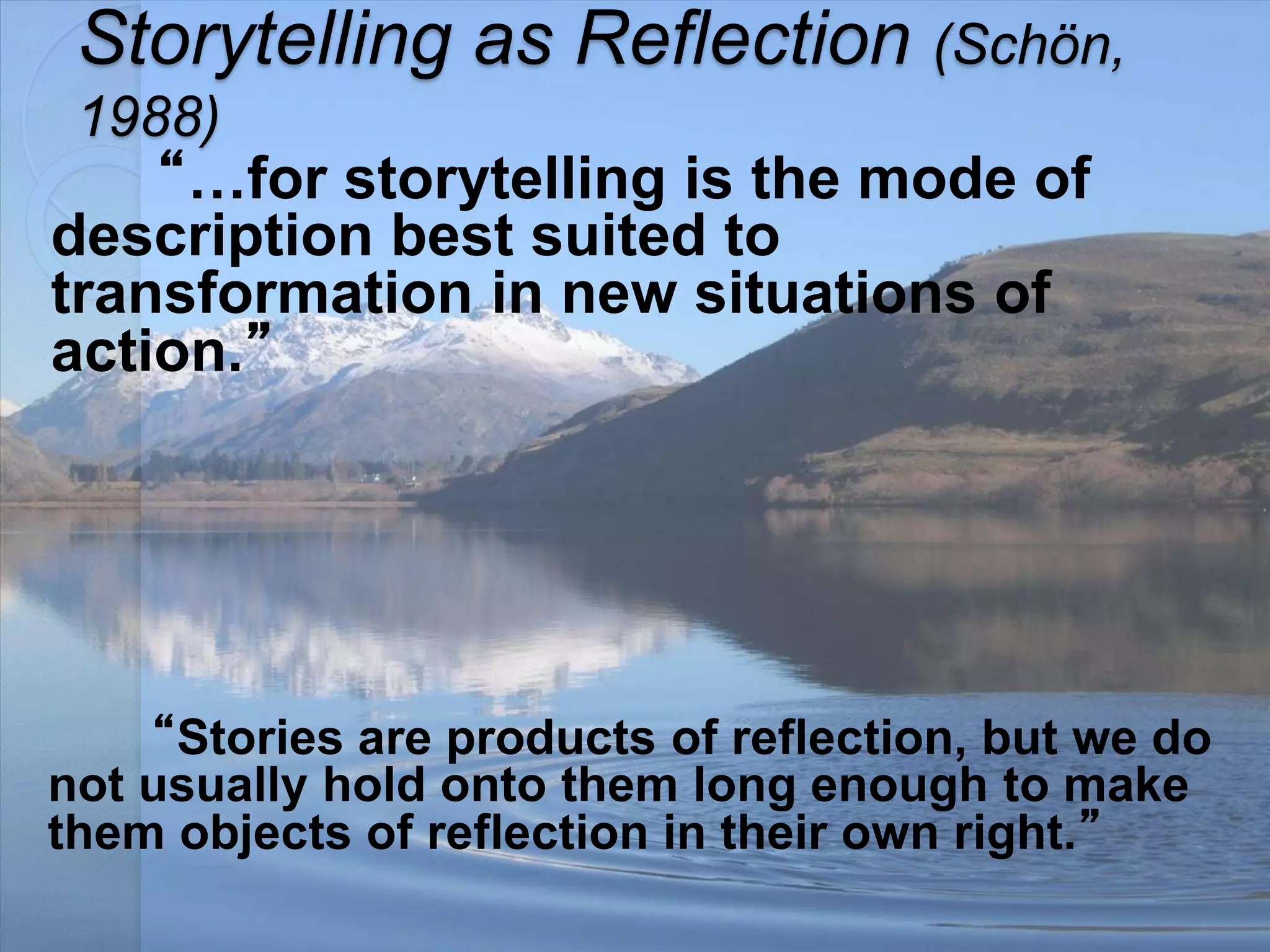 Storytelling as Reflection (Schön,
1988)
“…for storytelling is the mode of
description best suited to
transformation in new situations of
action.”
“Stories are products of reflection, but we do
not usually hold onto them long enough to make
them objects of reflection in their own right.”
 