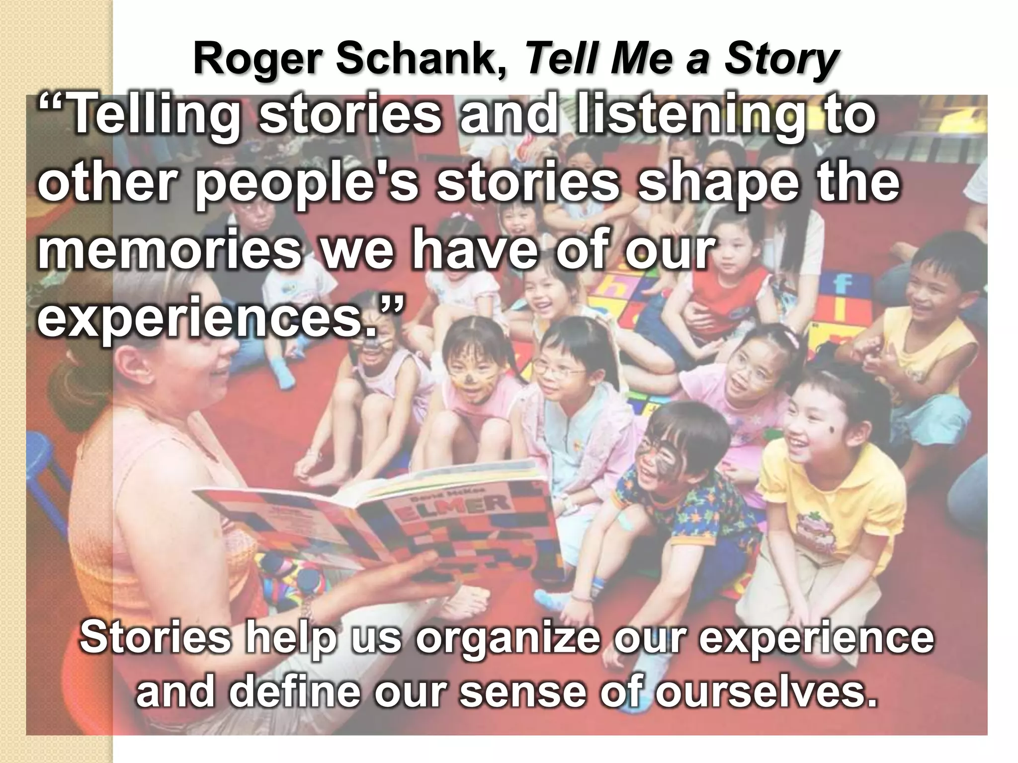 Roger Schank, Tell Me a Story
“Telling stories and listening to
other people's stories shape the
memories we have of our
experiences.”
Stories help us organize our experience
and define our sense of ourselves.
 