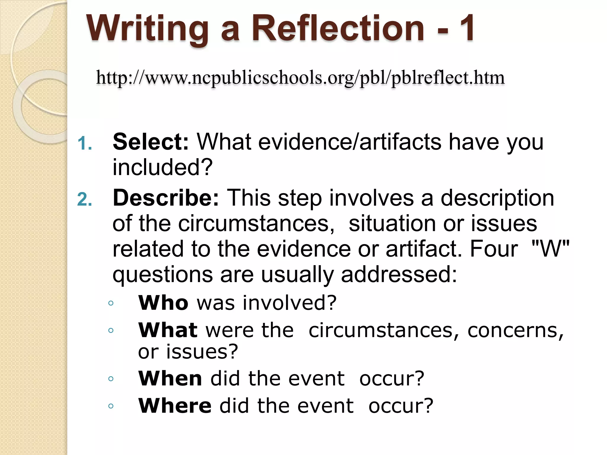 Writing a Reflection - 1
http://www.ncpublicschools.org/pbl/pblreflect.htm
1. Select: What evidence/artifacts have you
included?
2. Describe: This step involves a description
of the circumstances, situation or issues
related to the evidence or artifact. Four "W"
questions are usually addressed:
◦ Who was involved?
◦ What were the circumstances, concerns,
or issues?
◦ When did the event occur?
◦ Where did the event occur?
 