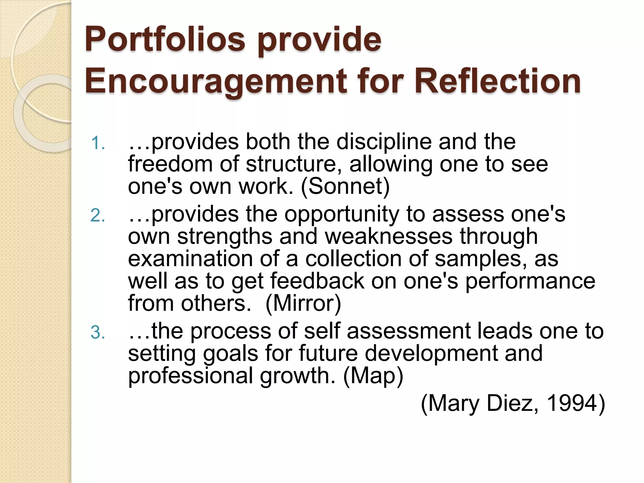 Portfolios provide
Encouragement for Reflection
1. …provides both the discipline and the
freedom of structure, allowing one to see
one's own work. (Sonnet)
2. …provides the opportunity to assess one's
own strengths and weaknesses through
examination of a collection of samples, as
well as to get feedback on one's performance
from others. (Mirror)
3. …the process of self assessment leads one to
setting goals for future development and
professional growth. (Map)
(Mary Diez, 1994)
 