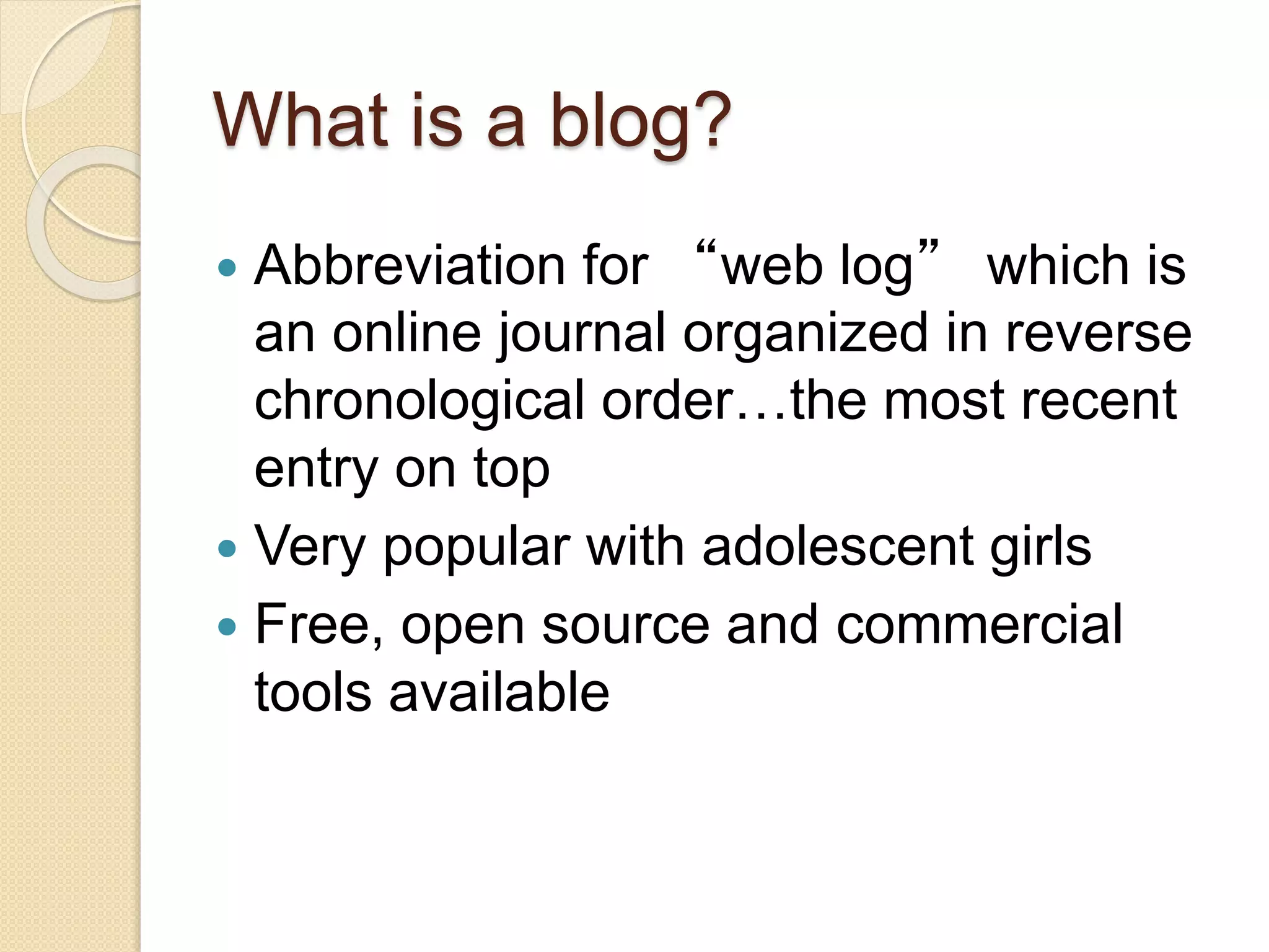 What is a blog?
 Abbreviation for “web log” which is
an online journal organized in reverse
chronological order…the most recent
entry on top
 Very popular with adolescent girls
 Free, open source and commercial
tools available
 