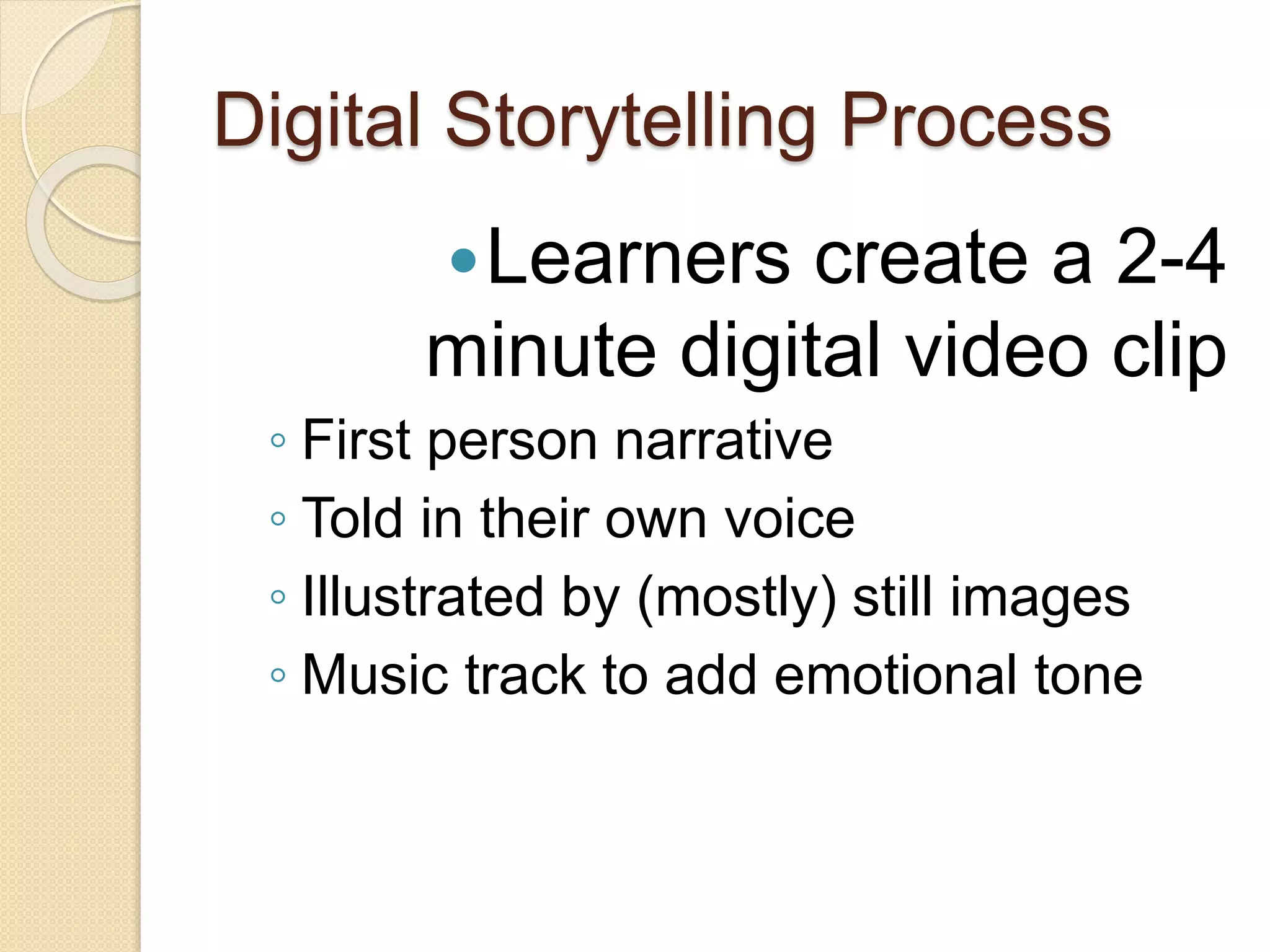 Digital Storytelling Process
Learners create a 2-4
minute digital video clip
◦ First person narrative
◦ Told in their own voice
◦ Illustrated by (mostly) still images
◦ Music track to add emotional tone
 