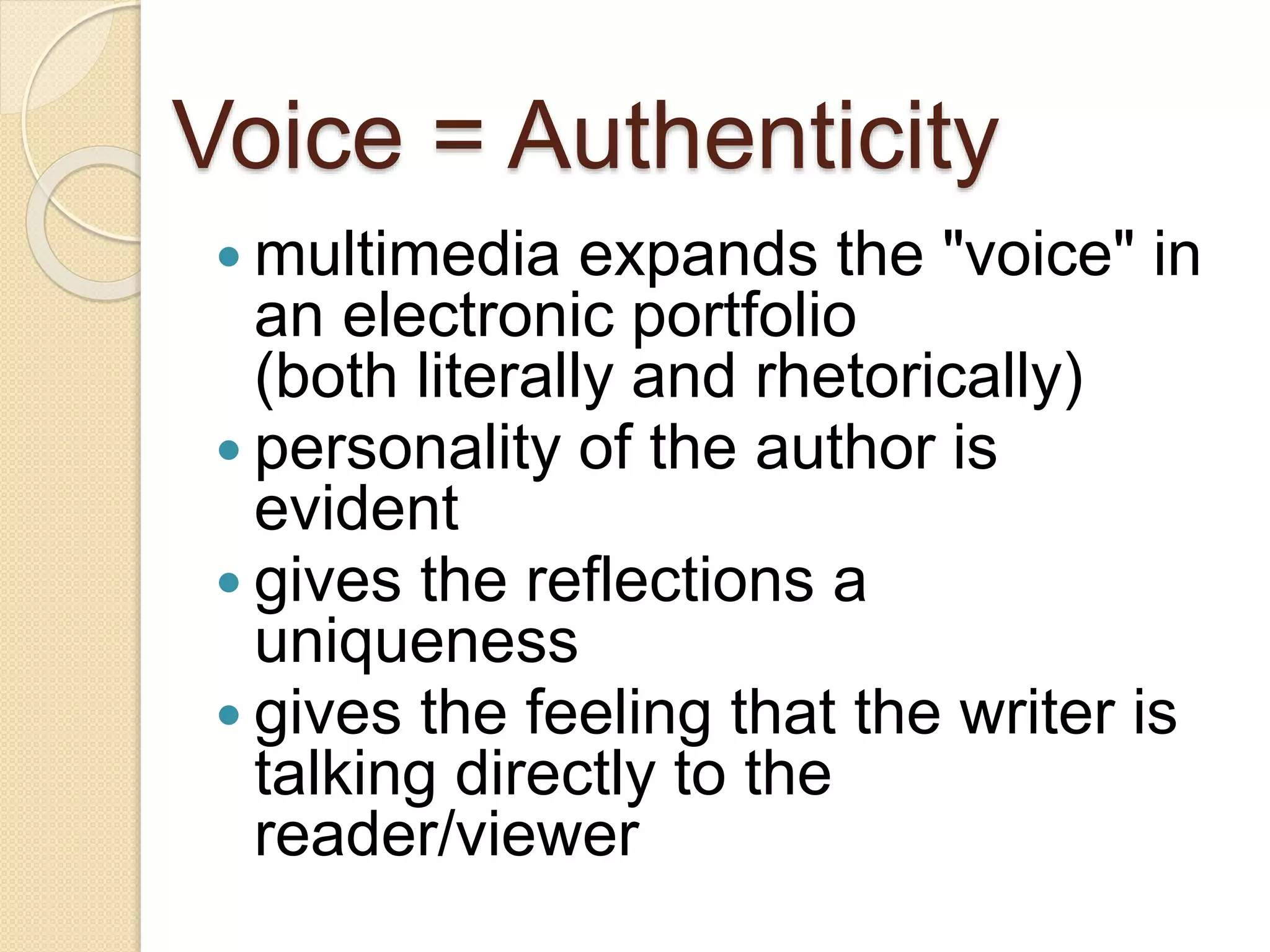 Voice = Authenticity
 multimedia expands the "voice" in
an electronic portfolio
(both literally and rhetorically)
 personality of the author is
evident
 gives the reflections a
uniqueness
 gives the feeling that the writer is
talking directly to the
reader/viewer
 