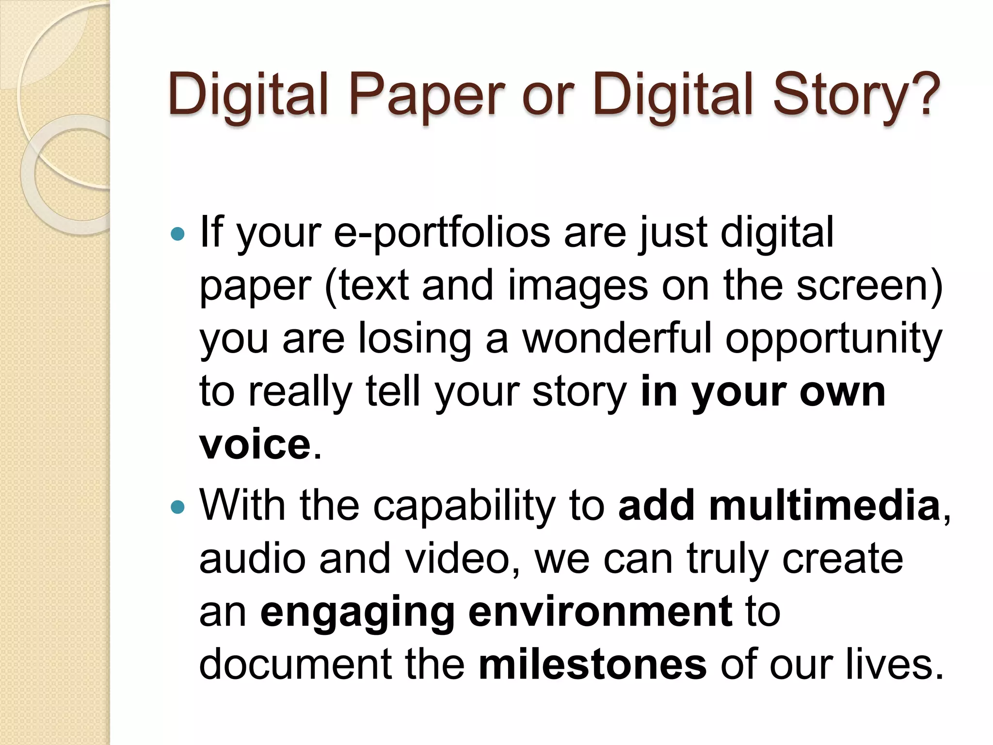 Digital Paper or Digital Story?
 If your e-portfolios are just digital
paper (text and images on the screen)
you are losing a wonderful opportunity
to really tell your story in your own
voice.
 With the capability to add multimedia,
audio and video, we can truly create
an engaging environment to
document the milestones of our lives.
 