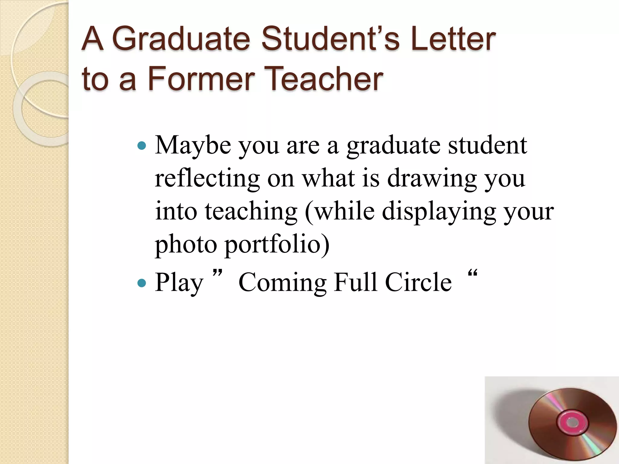 A Graduate Student’s Letter
to a Former Teacher
 Maybe you are a graduate student
reflecting on what is drawing you
into teaching (while displaying your
photo portfolio)
 Play ”Coming Full Circle“
 
