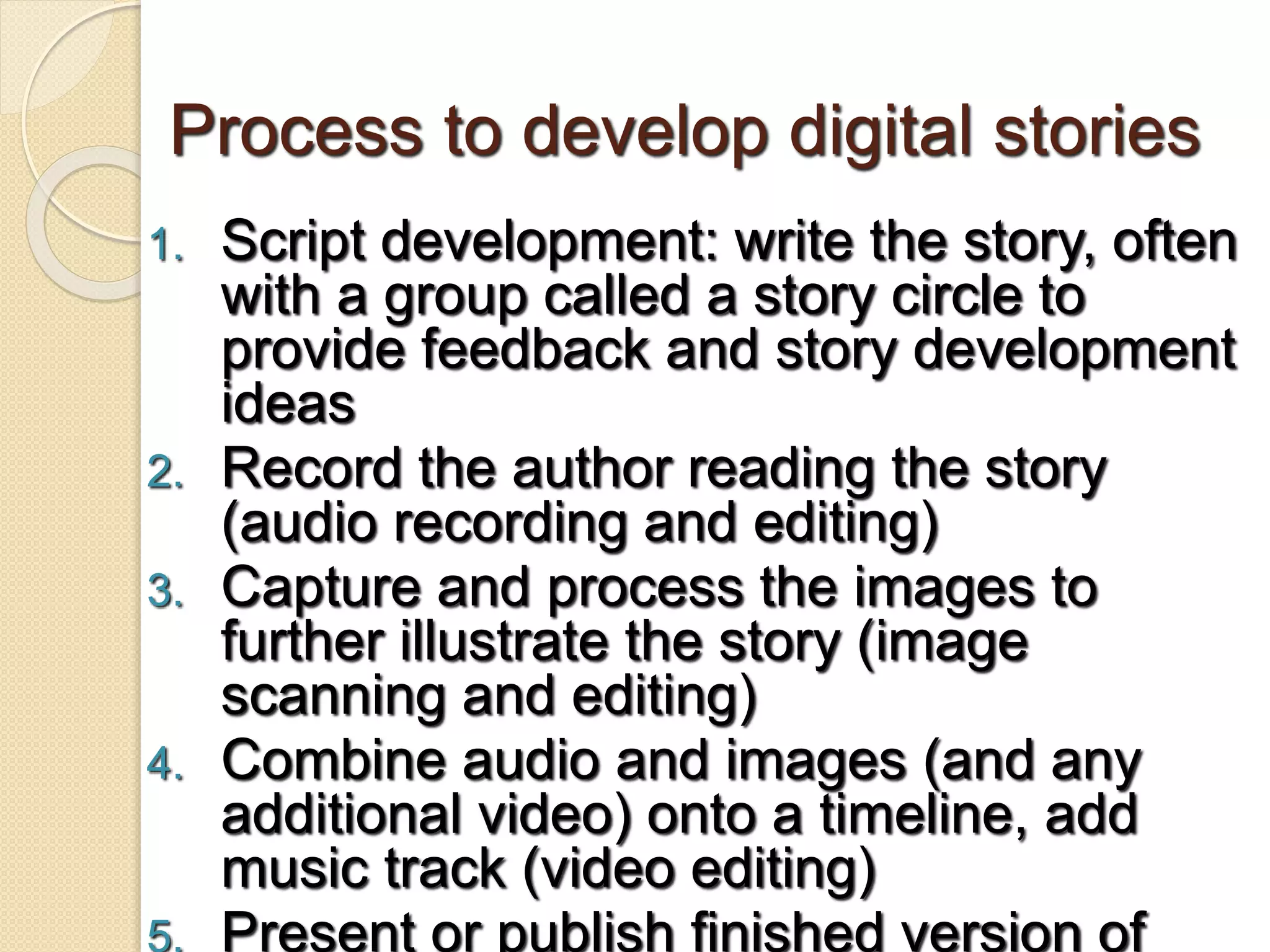 Process to develop digital stories
1. Script development: write the story, often
with a group called a story circle to
provide feedback and story development
ideas
2. Record the author reading the story
(audio recording and editing)
3. Capture and process the images to
further illustrate the story (image
scanning and editing)
4. Combine audio and images (and any
additional video) onto a timeline, add
music track (video editing)
5. Present or publish finished version of
 