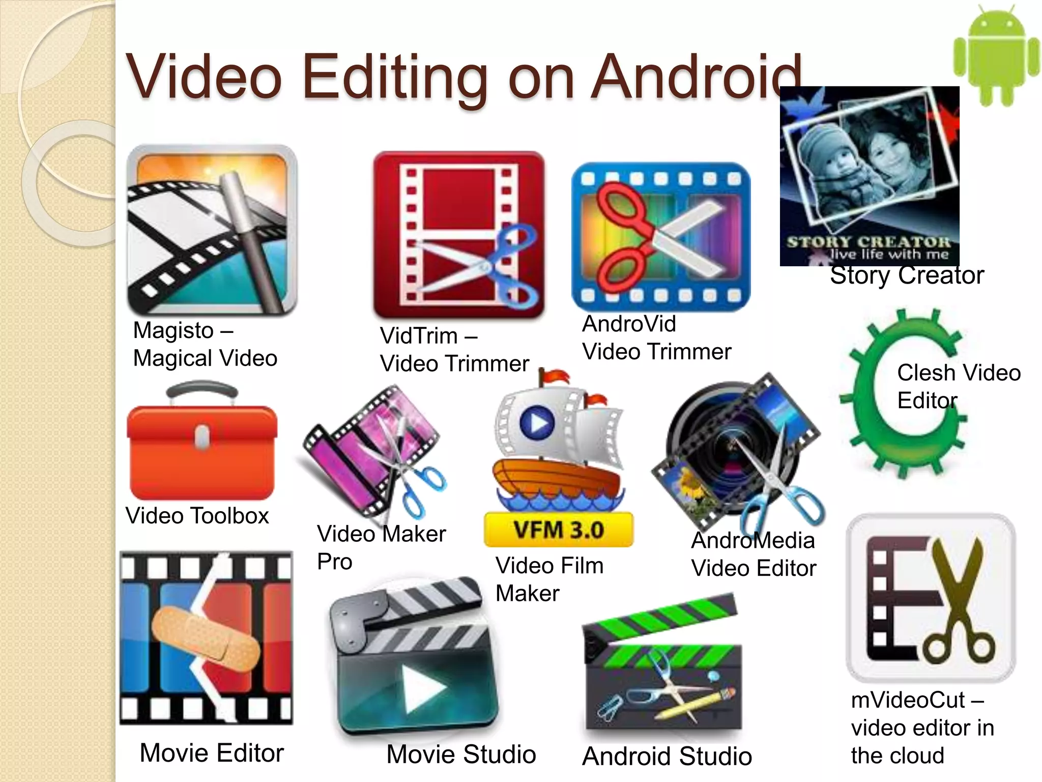 Video Editing on Android
VidTrim –
Video Trimmer
Magisto –
Magical Video
AndroVid
Video Trimmer
mVideoCut –
video editor in
the cloudAndroid StudioMovie Editor
Story Creator
Movie Studio
Video Toolbox
Video Film
Maker
Clesh Video
Editor
Video Maker
Pro
AndroMedia
Video Editor
 