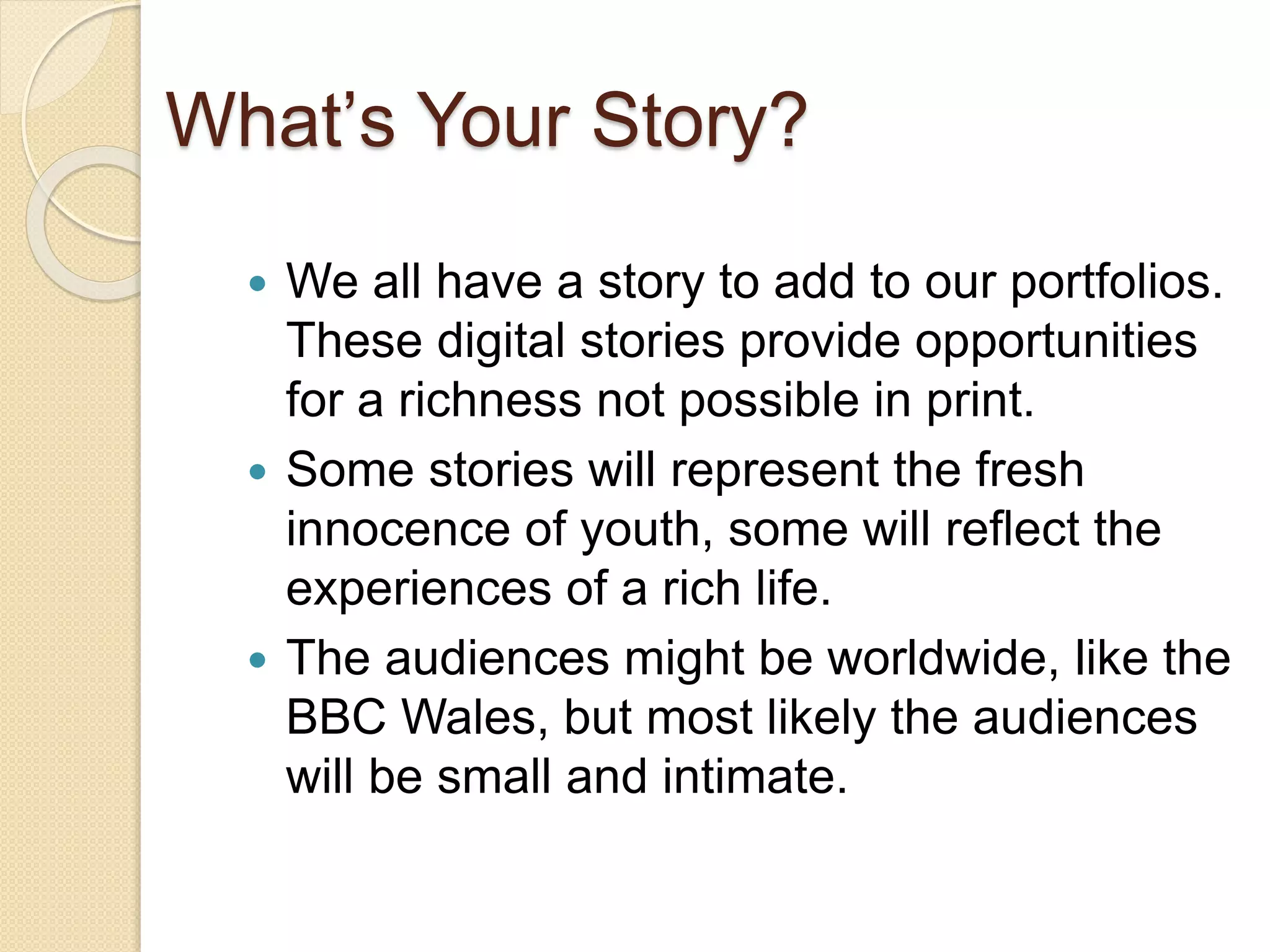 What’s Your Story?
 We all have a story to add to our portfolios.
These digital stories provide opportunities
for a richness not possible in print.
 Some stories will represent the fresh
innocence of youth, some will reflect the
experiences of a rich life.
 The audiences might be worldwide, like the
BBC Wales, but most likely the audiences
will be small and intimate.
 