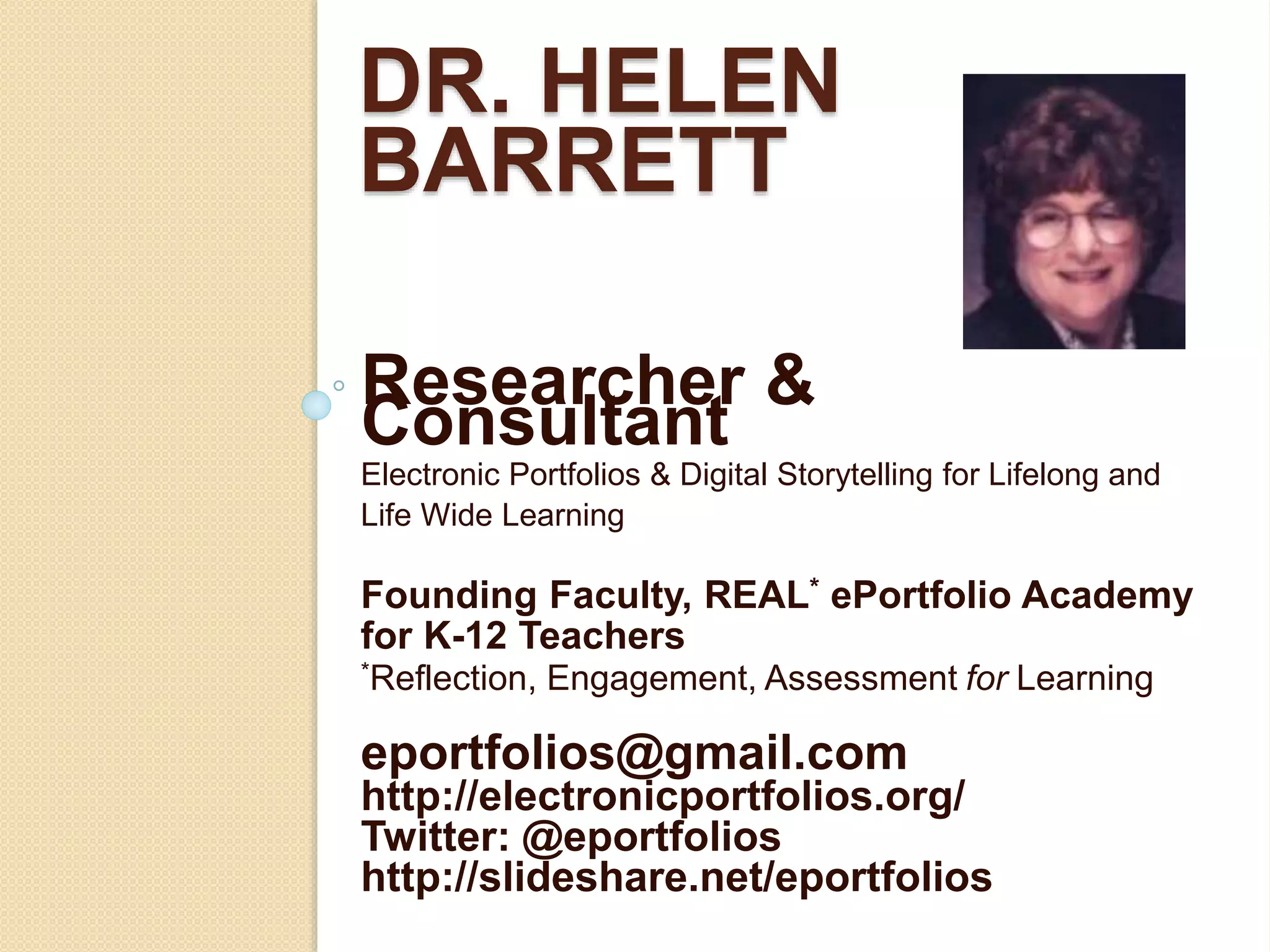 DR. HELEN
BARRETT
Researcher &
Consultant
Electronic Portfolios & Digital Storytelling for Lifelong and
Life Wide Learning
Founding Faculty, REAL* ePortfolio Academy
for K-12 Teachers
*Reflection, Engagement, Assessment for Learning
eportfolios@gmail.com
http://electronicportfolios.org/
Twitter: @eportfolios
http://slideshare.net/eportfolios
 
