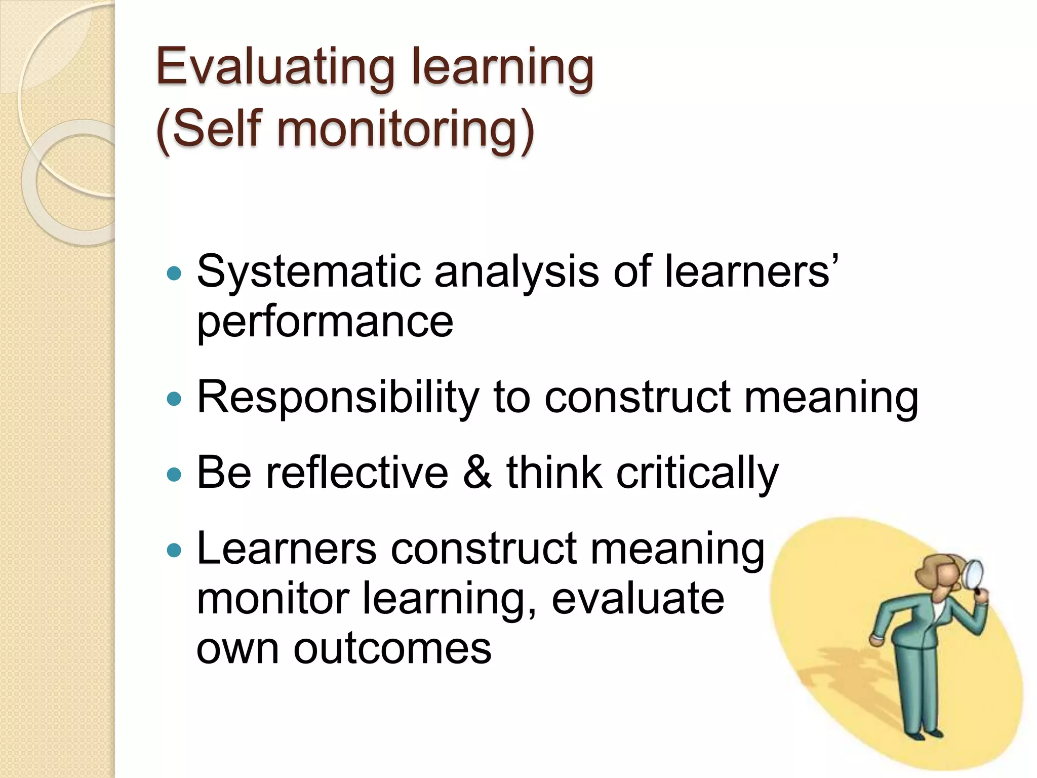 Evaluating learning
(Self monitoring)
 Systematic analysis of learners’
performance
 Responsibility to construct meaning
 Be reflective & think critically
 Learners construct meaning,
monitor learning, evaluate
own outcomes
 
