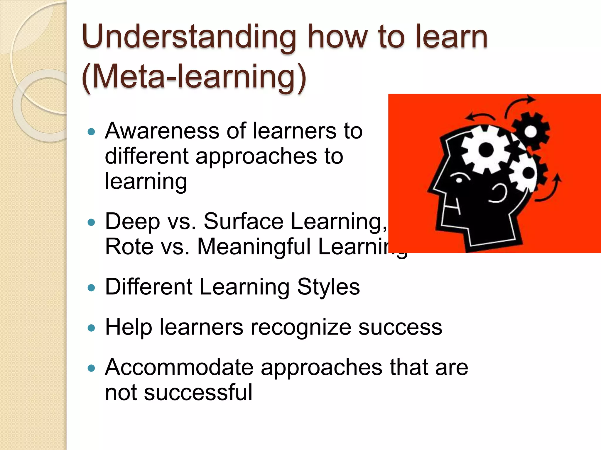Understanding how to learn
(Meta-learning)
 Awareness of learners to
different approaches to
learning
 Deep vs. Surface Learning,
Rote vs. Meaningful Learning
 Different Learning Styles
 Help learners recognize success
 Accommodate approaches that are
not successful
 