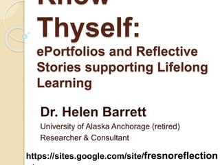 Know
Thyself:
ePortfolios and Reflective
Stories supporting Lifelong
Learning
Dr. Helen Barrett
University of Alaska Anchorage (retired)
Researcher & Consultant
https://sites.google.com/site/fresnoreflection
 