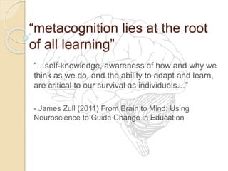 “metacognition lies at the root
of all learning”
“…self-knowledge, awareness of how and why we
think as we do, and the ability to adapt and learn,
are critical to our survival as individuals…”
- James Zull (2011) From Brain to Mind: Using
Neuroscience to Guide Change in Education
 