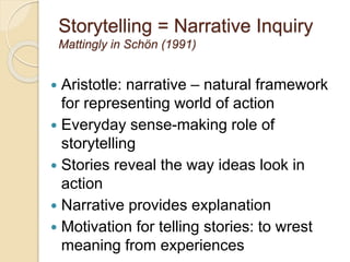 Storytelling = Narrative Inquiry
Mattingly in Schön (1991)
 Aristotle: narrative – natural framework
for representing world of action
 Everyday sense-making role of
storytelling
 Stories reveal the way ideas look in
action
 Narrative provides explanation
 Motivation for telling stories: to wrest
meaning from experiences
 