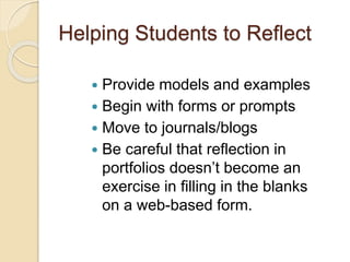 Helping Students to Reflect
 Provide models and examples
 Begin with forms or prompts
 Move to journals/blogs
 Be careful that reflection in
portfolios doesn’t become an
exercise in filling in the blanks
on a web-based form.
 