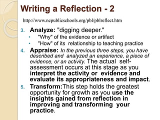 Writing a Reflection - 2
http://www.ncpublicschools.org/pbl/pblreflect.htm
3. Analyze: "digging deeper."
• "Why" of the evidence or artifact
• "How" of its relationship to teaching practice
4. Appraise: In the previous three steps, you have
described and analyzed an experience, a piece of
evidence, or an activity. The actual self-
assessment occurs at this stage as you
interpret the activity or evidence and
evaluate its appropriateness and impact.
5. Transform:This step holds the greatest
opportunity for growth as you use the
insights gained from reflection in
improving and transforming your
practice.
 