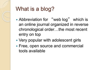 What is a blog?
 Abbreviation for “web log” which is
an online journal organized in reverse
chronological order…the most recent
entry on top
 Very popular with adolescent girls
 Free, open source and commercial
tools available
 