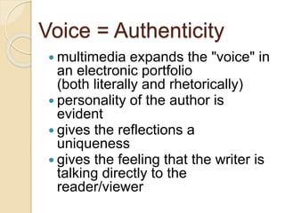 Voice = Authenticity
 multimedia expands the "voice" in
an electronic portfolio
(both literally and rhetorically)
 personality of the author is
evident
 gives the reflections a
uniqueness
 gives the feeling that the writer is
talking directly to the
reader/viewer
 