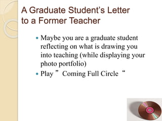 A Graduate Student’s Letter
to a Former Teacher
 Maybe you are a graduate student
reflecting on what is drawing you
into teaching (while displaying your
photo portfolio)
 Play ”Coming Full Circle“
 