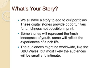 What’s Your Story?
 We all have a story to add to our portfolios.
These digital stories provide opportunities
for a richness not possible in print.
 Some stories will represent the fresh
innocence of youth, some will reflect the
experiences of a rich life.
 The audiences might be worldwide, like the
BBC Wales, but most likely the audiences
will be small and intimate.
 