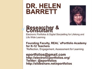 DR. HELEN
BARRETT
Researcher &
Consultant
Electronic Portfolios & Digital Storytelling for Lifelong and
Life Wide Learning
Founding Faculty, REAL* ePortfolio Academy
for K-12 Teachers
*Reflection, Engagement, Assessment for Learning
eportfolios@gmail.com
http://electronicportfolios.org/
Twitter: @eportfolios
http://slideshare.net/eportfolios
 