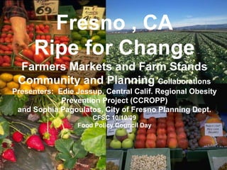 j Fresno , CARipe for ChangeFarmers Markets and Farm StandsCommunity and Planning CollaborationsPresenters:  Edie Jessup, Central Calif. Regional Obesity Prevention Project (CCROPP) and Sophia Pagoulatos, City of Fresno Planning Dept.CFSC 10/10/09Food Policy Council Day 