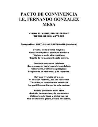 PACTO DE CONVIVENCIA 
I.E. FERNANDO GONZALEZ 
MESA 
HIMNO AL MUNICIPIO DE FRESNO 
TIERRA DE MIS MAYORES 
Compositor: FRAY JULIAN SANTAMARIA (bambuco) 
Fresno, tierra de mis mayores 
Pedacito de patria; que Dios me diera 
Vigilante, de la alta cordillera 
Orgullo de mi casta; mi casta arriera. 
Preso en tus cerros tutelares 
Que oscurecen las brisas; del magdalena 
Cada tarde, cual ninfas pasajeras 
Pregoneras de mohanes; y de leyendas. 
Hoy que vivo bajo otro cielo 
Mi corazón reclama, por tus recuerdos 
Tarro lizo, el camellon del comercio 
La gentil fresnunita, sol de mis sueños. 
Pueblo que llevas en el alma 
Grabada la esperanza, de los abuelos 
Visionarios de tierra y cielos nuevos 
Que acuñaron la gloria, de mis ancestros. 
 