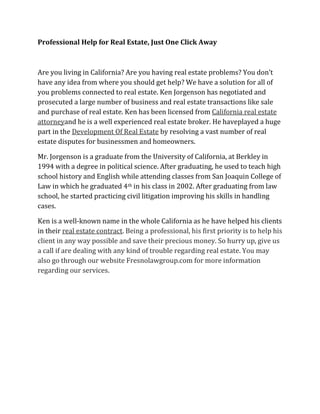 Professional Help for Real Estate, Just One Click Away
Are you living in California? Are you having real estate problems? You don’t
have any idea from where you should get help? We have a solution for all of
you problems connected to real estate. Ken Jorgenson has negotiated and
prosecuted a large number of business and real estate transactions like sale
and purchase of real estate. Ken has been licensed from California real estate
attorneyand he is a well experienced real estate broker. He haveplayed a huge
part in the Development Of Real Estate by resolving a vast number of real
estate disputes for businessmen and homeowners.
Mr. Jorgenson is a graduate from the University of California, at Berkley in
1994 with a degree in political science. After graduating, he used to teach high
school history and English while attending classes from San Joaquin College of
Law in which he graduated 4th in his class in 2002. After graduating from law
school, he started practicing civil litigation improving his skills in handling
cases.
Ken is a well-known name in the whole California as he have helped his clients
in their real estate contract. Being a professional, his first priority is to help his
client in any way possible and save their precious money. So hurry up, give us
a call if are dealing with any kind of trouble regarding real estate. You may
also go through our website Fresnolawgroup.com for more information
regarding our services.
 