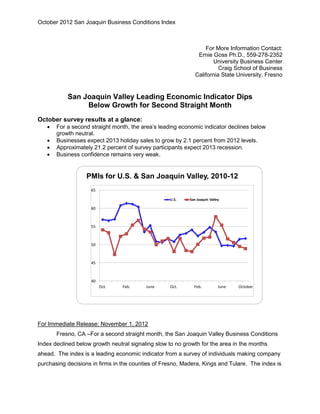 October 2012 San Joaquin Business Conditions Index



                                                                  For More Information Contact:
                                                               Ernie Goss Ph.D., 559-278-2352
                                                                     University Business Center
                                                                        Craig School of Business
                                                              California State University, Fresno


           San Joaquin Valley Leading Economic Indicator Dips
                Below Growth for Second Straight Month
October survey results at a glance:
      For a second straight month, the area’s leading economic indicator declines below
       growth neutral.
      Businesses expect 2013 holiday sales to grow by 2.1 percent from 2012 levels.
      Approximately 21.2 percent of survey participants expect 2013 recession.
      Business confidence remains very weak.


                   PMIs for U.S. & San Joaquin Valley, 2010-12
                    65

                                                   U.S.    San Joaquin Valley

                    60



                    55



                    50



                    45



                    40
                         Oct.    Feb.     June     Oct.      Feb.           June   October




For Immediate Release: November 1, 2012
       Fresno, CA –For a second straight month, the San Joaquin Valley Business Conditions
Index declined below growth neutral signaling slow to no growth for the area in the months
ahead. The index is a leading economic indicator from a survey of individuals making company
purchasing decisions in firms in the counties of Fresno, Madera, Kings and Tulare. The index is
 
