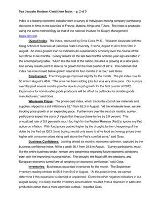 San Joaquin Business Conditions Index – p. 2 of 3

index is a leading economic indicator from a survey of individuals making company purchasing
decisions in firms in the counties of Fresno, Madera, Kings and Tulare. The index is produced
using the same methodology as that of the national Institute for Supply Management
(www.ism.ws).
       Overall Index: The index, produced by Ernie Goss Ph.D., Research Associate with the
Craig School of Business at California State University, Fresno, dipped to 49.5 from 50.6 in
August. An index greater than 50 indicates an expansionary economy over the course of the
next three to six months. Survey results for the last two months and one year ago are listed in
the accompanying table. “Much like the rest of the nation, the area is growing at a slow pace.
Our survey results point to slow to no growth for the final quarter of 2012. The national ISM
index has now moved below growth neutral for four months in a row,” said Goss.
       Employment: The hiring gauge improved slightly for the month. The job index rose to
50.4 from August’s 48.6. “The area has been adding jobs but at a very slow pace. Our surveys
over the past several months point to slow to no job growth for the final quarter of 2012.
Expansions for non-durable goods producers will be offset by pullbacks for durable goods
manufacturers,” said Goss.
       Wholesale Prices: The prices-paid index, which tracks the cost of raw materials and
supplies, slipped to a still inflationary 62.1 from 62.3 in August. “At the wholesale level, we are
tracking price growth at an expanding pace. Furthermore over the next six months, survey
participants expect the costs of inputs that they purchase to rise by 2.9 percent. This
annualized rate of 5.8 percent is much too high for the Federal Reserve (Fed) to ignore any Fed
action on inflation. With food prices pushed higher by the drought, further cheapening of the
dollar by the Fed via QE3 (bond buying) would only serve to drive food and energy prices even
higher with consumer prices rising well above the Fed’s comfort zone,” said Goss.
       Business Confidence: Looking ahead six months, economic optimism, captured by the
business confidence index, fell to a weak 36.1 from 38.8 in August. “Survey participants, much
like the entire business sector, remain very pessimistic regarding future economic conditions
even with the improving housing market. The drought, the fiscal cliff, the elections, and
European economic turmoil are all weighing on economic confidence,” said Goss.
       Inventories: Businesses expanded inventories for the month. The September
inventory reading climbed to 55.4 from 54.0 in August. “At this point in time, we cannot
determine if this expansion is planned or unplanned. Given the other negative indicators in our
August survey, it is likely that the inventory accumulation resulted from a downturn in sales and
production rather than a more optimistic outlook,” reported Goss.
 