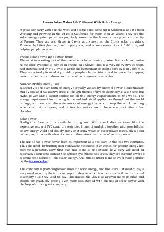 Fresno Solar Makes Life Different With Solar Energy
A great company with a noble work and attitude has come up in California, and it’s been
working and growing in the cities of California for more than 25 years. They are the
solar energy system providers popularly known as the Fresno solar systems in the city
of Fresno. They are also there in Clovis and known as the Clovis solar providers.
Powered by Lifestyle solar, the company is spread across several cites of California, and
helping people go green.
Fresno solar providing a better future
The most interesting part of their service includes leasing photovoltaic cells and entire
home solar systems to homes in Fresno and Clovis. This is a very innovative concept,
and materialised by the Clovis solar for the betterment of people’s lifestyle in California.
They are actually focused at providing people a better future, and to make that happen,
man must learn to cut down on the use of non-renewable energies.
Non-renewable energy uses
Electricity is one such form of energy normally yielded by thermal power plants that are
run by coal and radioactive metals. Though the use of hydro electricity is also there, but
hydel power alone cannot suffice for all the energy requirements in the world. The
energy requirement for running home and industrial appliances throughout the world
is huge, and needs an alternate source of energy that would keep the world running
when coal, natural gases, and radioactive metals would become extinct after a few
decades.
Solar power
Sunlight is free, and is available throughout. With small disadvantages like the
expensive setup of PVCs, and the restricted hours of sunlight, together with possibilities
of low energy yield and cloudy, rainy or stormy weather, solar power is actually a boon
to the people on earth when it comes to the natural resources of getting power.
The use of has power never been as important as it has been in the last two centuries.
Thus the need for burning non-renewable resources of energies for getting energy has
become a practice. Now that man has come to understand how they will need an
alternative source to combat the deficiency of these resources, they are turning towards
a permanent solution – the solar energy. And, this solution is made even more popular
by the fresno solar.
The company is providing leased lines for solar energy, and the users just need to pay a
very small monthly electric consumption charge, which is much smaller than the normal
electricity bills they used to pay. This makes the Clovis solar even more popular, and
people are gradually getting even more accustomed with the use of solar power with
the help of such a great company.

 