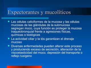 Expectorantes y mucolíticosExpectorantes y mucolíticos
 Las células caliciformes de la mucosa y las células
mucosas de las glándulas de la submucosa
segregan moco, cuya función es proteger la mucosa
traqueobronquial frente a agresiones físicas,
químicas o biológicas
 La actividad ciliar y la tós garantizan el drenaje
mucoso
 Diversas enfermedades pueden alterar este proceso
y produciendo exceso de secreción, alteración de la
viscoelasticidad del moco, depresión del transporte o
reflejo tusígeno
 