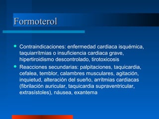 FormoterolFormoterol
 Contraindicaciones: enfermedad cardiaca isquémica,
taquiarrítmias o insuficiencia cardiaca grave,
hipertiroidismo descontrolado, tirotoxicosis
 Reacciones secundarias: palpitaciones, taquicardia,
cefalea, temblor, calambres musculares, agitación,
inquietud, alteración del sueño, arrítmias cardiacas
(fibrilación auricular, taquicardia supraventricular,
extrasístoles), náusea, exantema
 
