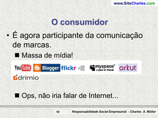 www.SiteCharles.com




              O consumidor
• É agora participante da comunicação
  de marcas.
   Massa de mídia!




   Ops, não iria falar de Internet...

                10   Responsabilidade Social Empresarial - Charles A. Müller
 