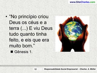 www.SiteCharles.com




• “No princípio criou
  Deus os céus e a
  terra (...) E viu Deus
  tudo quanto tinha
  feito, e eis que era
  muito bom.”
   Gênesis 1.



                 12   Responsabilidade Social Empresarial - Charles A. Müller
 