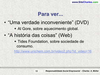 www.SiteCharles.com




                      Para ver...
• “Uma verdade inconveniente” (DVD)
     Al Gore, sobre aquecimento global.
• “A história das coisas” (Web)
     Tides Foundation, sobre sociedade de
     consumo.
    http://www.unichem.com.br/video2.php?id_video=16




                 13      Responsabilidade Social Empresarial - Charles A. Müller
 