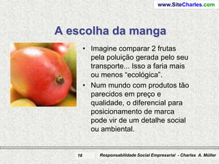 www.SiteCharles.com




A escolha da manga
        • Imagine comparar 2 frutas
          pela poluição gerada pelo seu
          transporte... Isso a faria mais
          ou menos “ecológica”.
        • Num mundo com produtos tão
          parecidos em preço e
          qualidade, o diferencial para
          posicionamento de marca
          pode vir de um detalhe social
          ou ambiental.


   16        Responsabilidade Social Empresarial - Charles A. Müller
 