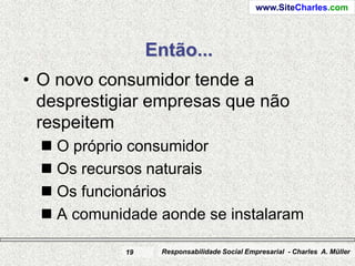 www.SiteCharles.com




                 Então...
• O novo consumidor tende a
  desprestigiar empresas que não
  respeitem
   O próprio consumidor
   Os recursos naturais
   Os funcionários
   A comunidade aonde se instalaram

            19    Responsabilidade Social Empresarial - Charles A. Müller
 