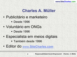www.SiteCharles.com




           Charles A. Müller
• Publicitário e marketeiro
     Desde 1996
• Voluntário em ONGs
     Desde 1996
• Especialista em meios digitais
     Também desde 1996
• Editor do www.SiteCharles.com
              2    Responsabilidade Social Empresarial - Charles A. Müller
 